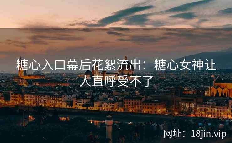 糖心入口幕后花絮流出：糖心女神让人直呼受不了