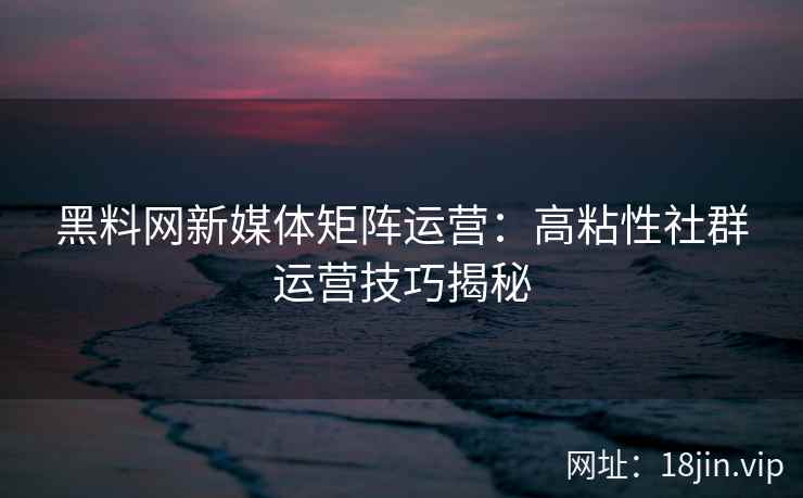 黑料网新媒体矩阵运营：高粘性社群运营技巧揭秘
