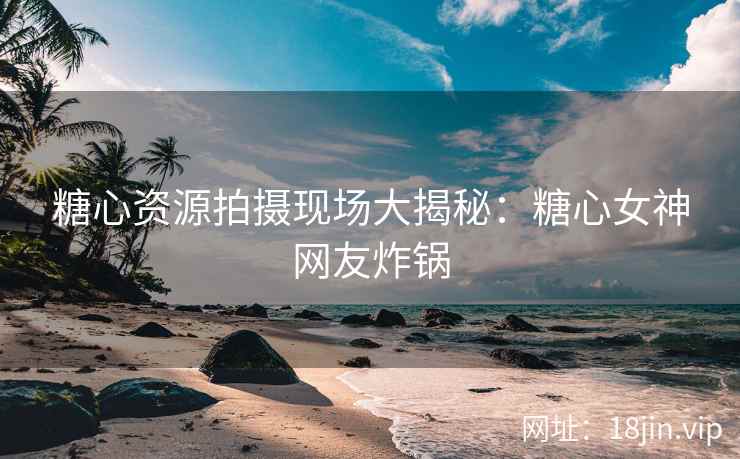 糖心资源拍摄现场大揭秘：糖心女神网友炸锅