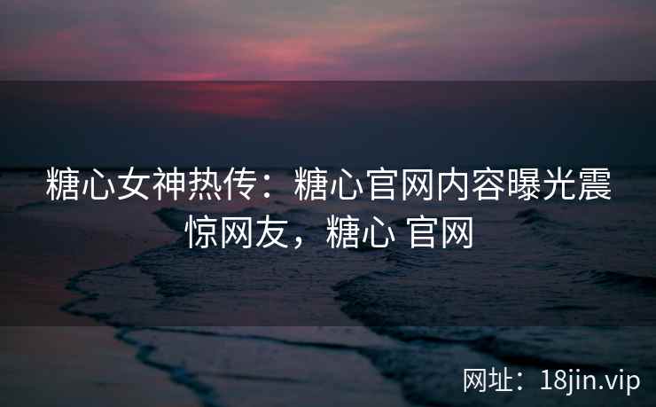 糖心女神热传：糖心官网内容曝光震惊网友，糖心 官网