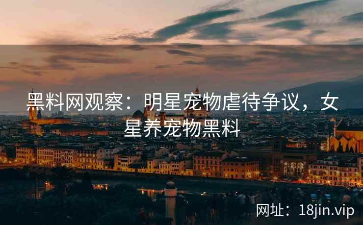 黑料网观察：明星宠物虐待争议，女星养宠物黑料