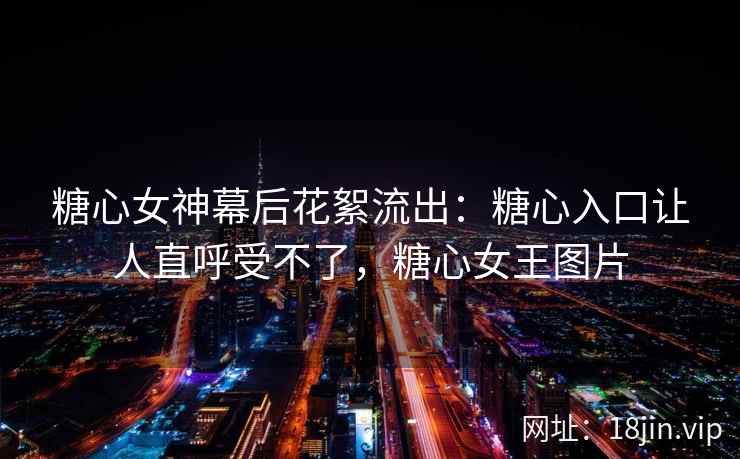 糖心女神幕后花絮流出：糖心入口让人直呼受不了，糖心女王图片