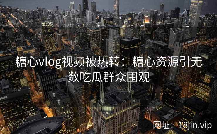 糖心vlog视频被热转：糖心资源引无数吃瓜群众围观