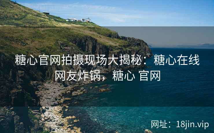 糖心官网拍摄现场大揭秘：糖心在线网友炸锅，糖心 官网