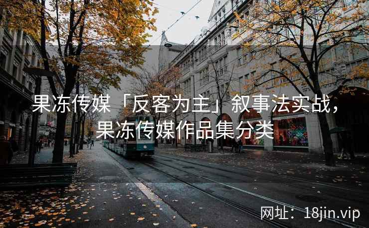 果冻传媒「反客为主」叙事法实战，果冻传媒作品集分类