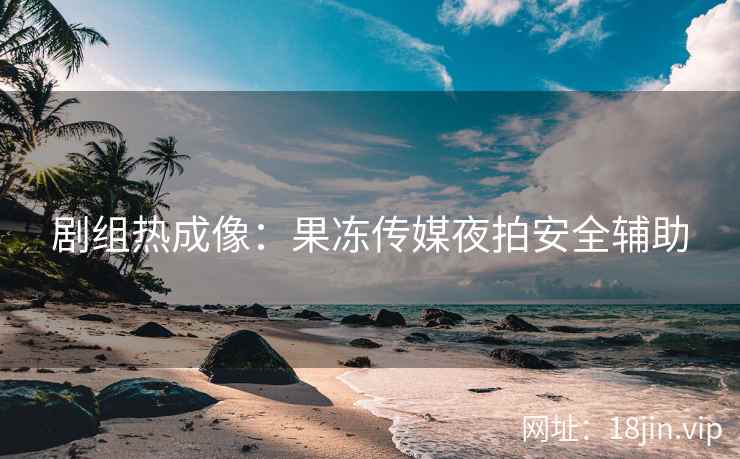 剧组热成像：果冻传媒夜拍安全辅助