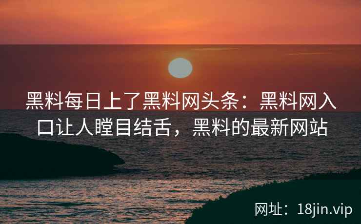 黑料每日上了黑料网头条：黑料网入口让人瞠目结舌，黑料的最新网站
