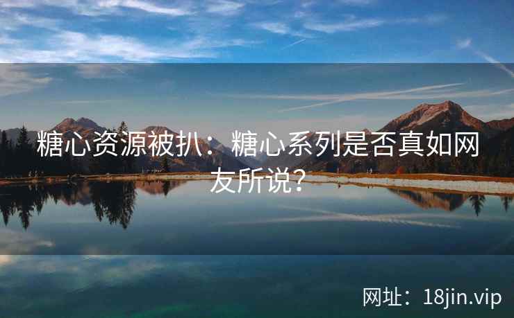 糖心资源被扒：糖心系列是否真如网友所说？