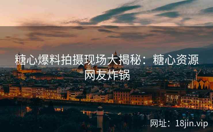 糖心爆料拍摄现场大揭秘：糖心资源网友炸锅