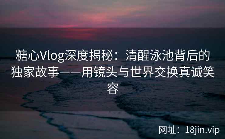 糖心Vlog深度揭秘：清醒泳池背后的独家故事——用镜头与世界交换真诚笑容