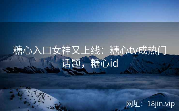 糖心入口女神又上线：糖心tv成热门话题，糖心id