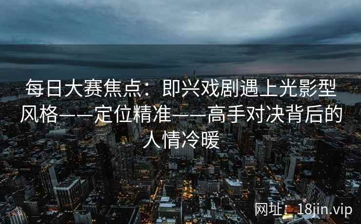 每日大赛焦点：即兴戏剧遇上光影型风格——定位精准——高手对决背后的人情冷暖