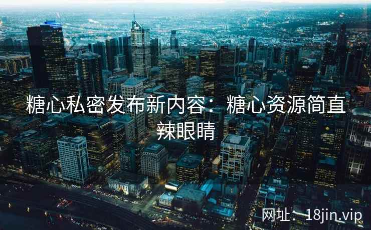 糖心私密发布新内容：糖心资源简直辣眼睛
