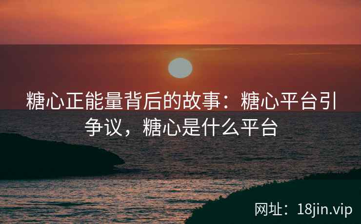 糖心正能量背后的故事：糖心平台引争议，糖心是什么平台