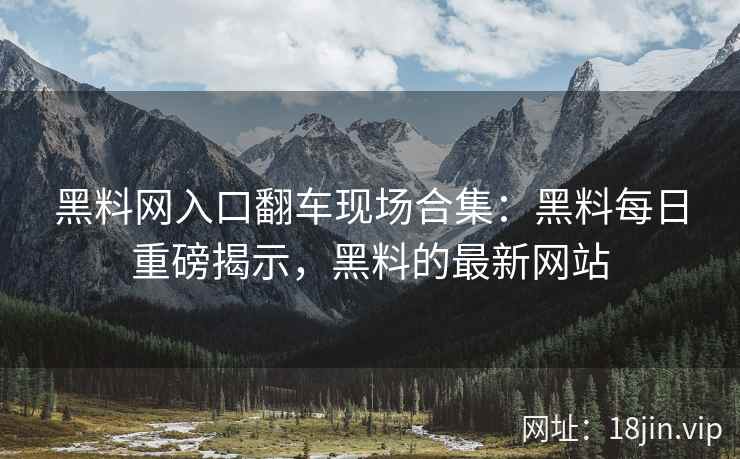 黑料网入口翻车现场合集：黑料每日重磅揭示，黑料的最新网站