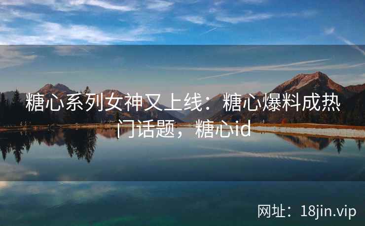 糖心系列女神又上线：糖心爆料成热门话题，糖心id