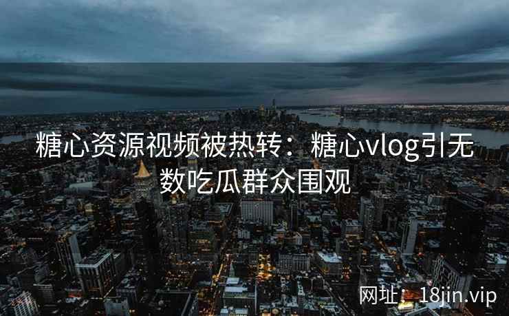 糖心资源视频被热转：糖心vlog引无数吃瓜群众围观