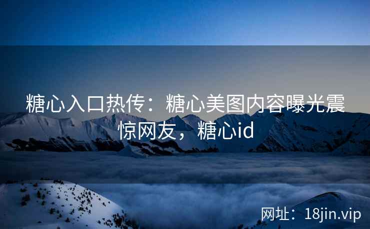 糖心入口热传：糖心美图内容曝光震惊网友，糖心id
