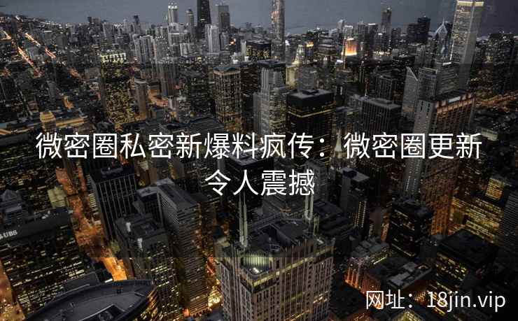 微密圈私密新爆料疯传：微密圈更新令人震撼