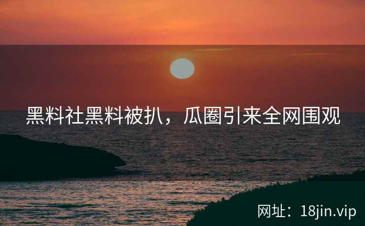 黑料社黑料被扒，瓜圈引来全网围观