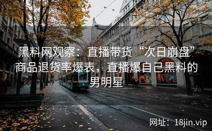 黑料网观察：直播带货“次日崩盘”商品退货率爆表，直播爆自己黑料的男明星