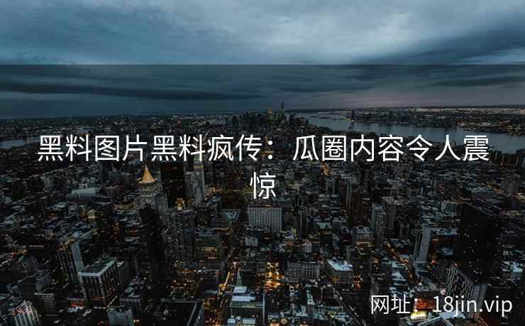黑料图片黑料疯传：瓜圈内容令人震惊