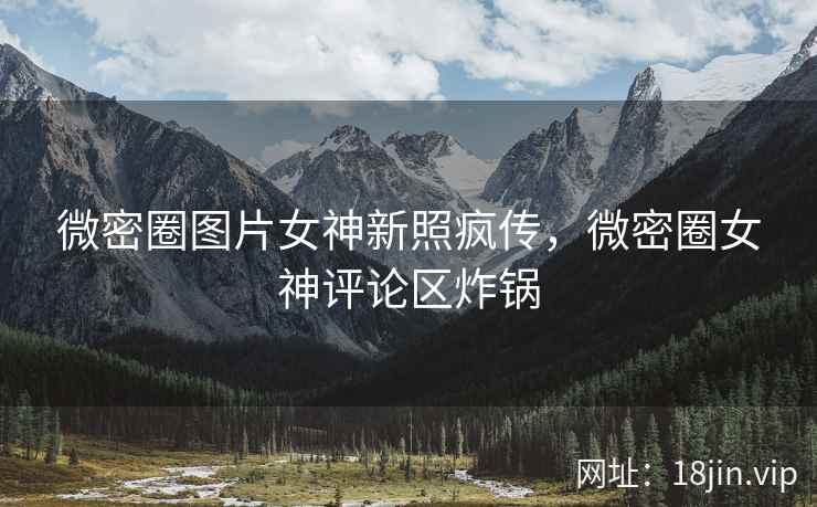 微密圈图片女神新照疯传，微密圈女神评论区炸锅