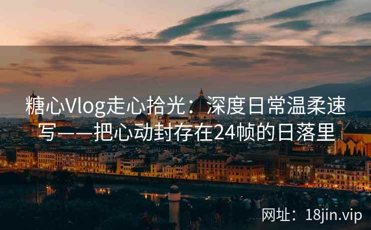 糖心Vlog走心拾光：深度日常温柔速写——把心动封存在24帧的日落里