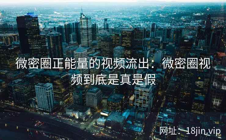 微密圈正能量的视频流出：微密圈视频到底是真是假