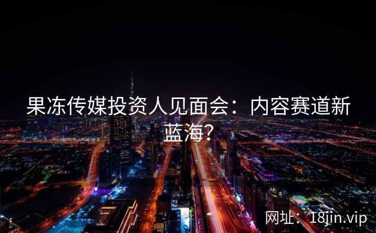 果冻传媒投资人见面会：内容赛道新蓝海？