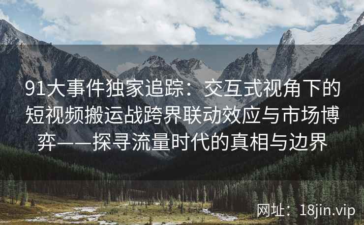91大事件独家追踪:交互式视角下的短视频搬运战跨界联动效应与市场博弈——探寻流量时代的真相与边界 91大事件独家追踪:交互式视角下的短视频搬运战跨界联动效应与市场博弈——探寻流量时代的真相与边界
