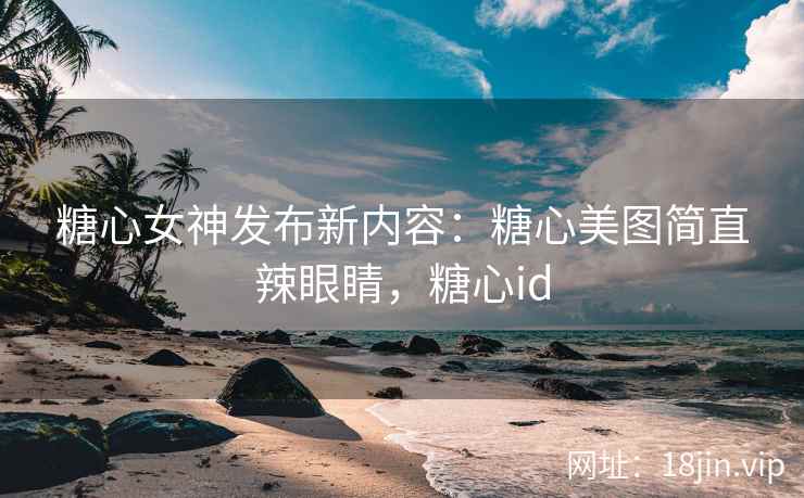 糖心女神发布新内容：糖心美图简直辣眼睛，糖心id