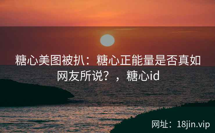 糖心美图被扒:糖心正能量是否真如网友所说?,糖心id 糖心美图被扒:糖心正能量是否真如网友所说?,糖心id