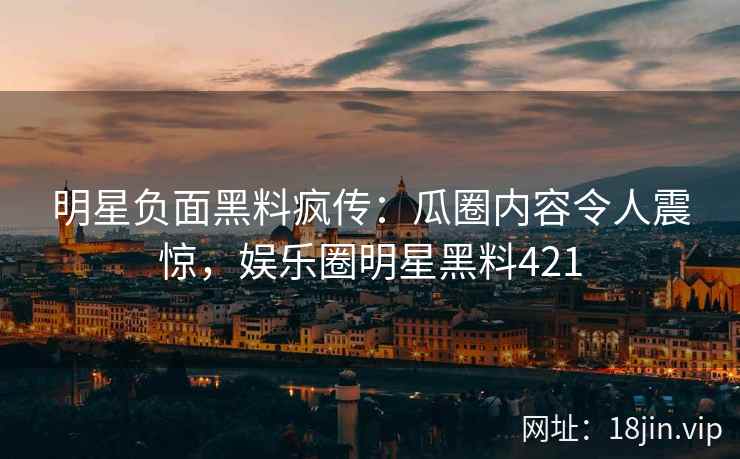 明星负面黑料疯传:瓜圈内容令人震惊,娱乐圈明星黑料421 明星负面黑料疯传:瓜圈内容令人震惊,娱乐圈明星黑料421